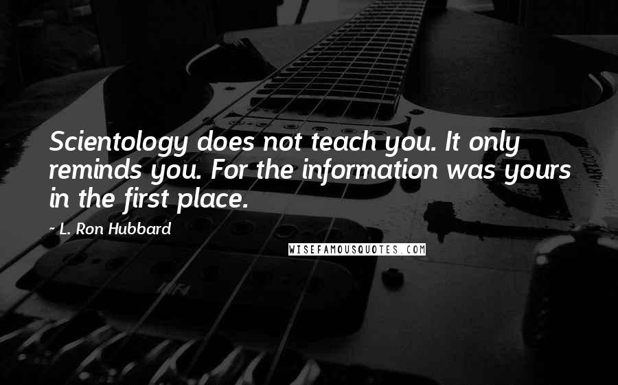 L. Ron Hubbard quotes: Scientology does not teach you. It only reminds you. For the information was yours in the first place. L. Ron Hubbard quotes: Scientology does not teach you. It only reminds you. For the information was yours in the first place.