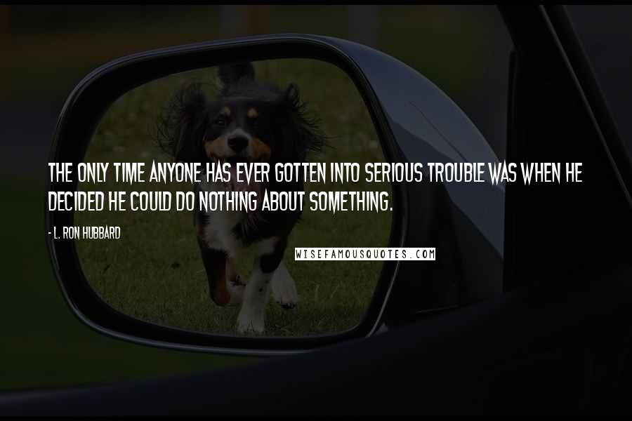 L. Ron Hubbard quotes: The only time anyone has ever gotten into serious trouble was when he decided he could do nothing about something.