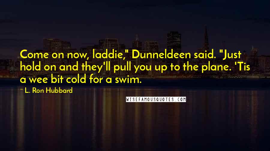 L. Ron Hubbard quotes: Come on now, laddie," Dunneldeen said. "Just hold on and they'll pull you up to the plane. 'Tis a wee bit cold for a swim. L. Ron Hubbard quotes: Come on now, laddie," Dunneldeen said. "Just hold on and they'll pull you up to the plane. 'Tis a wee bit cold for a swim.