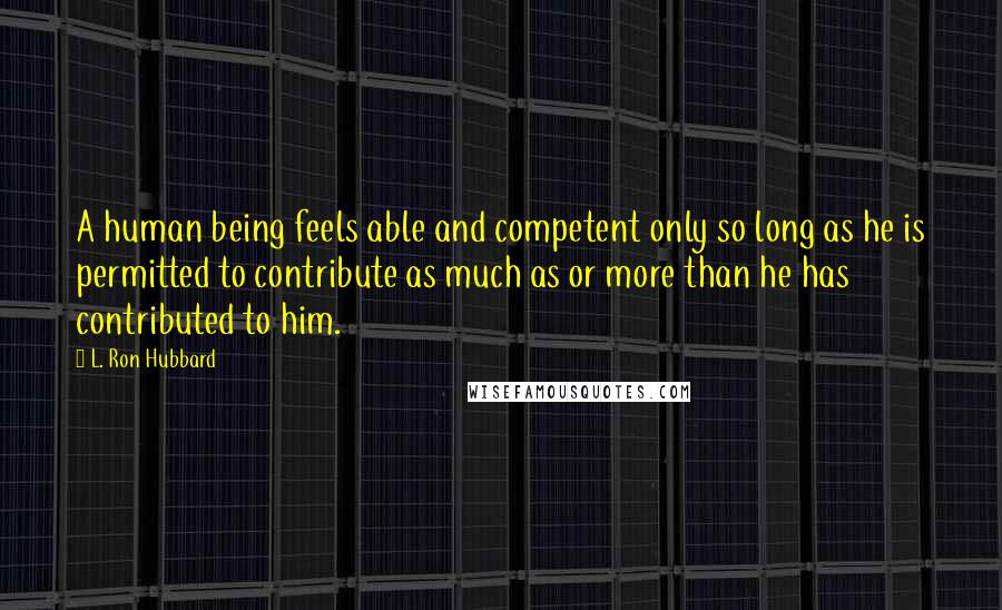 L. Ron Hubbard quotes: A human being feels able and competent only so long as he is permitted to contribute as much as or more than he has contributed to him. L. Ron Hubbard quotes: A human being feels able and competent only so long as he is permitted to contribute as much as or more than he has contributed to him.