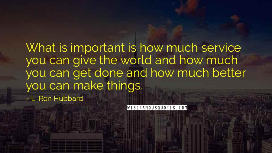 L. Ron Hubbard quotes: What is important is how much service you can give the world and how much you can get done and how much better you can make things. L. Ron Hubbard quotes: What is important is how much service you can give the world and how much you can get done and how much better you can make things.