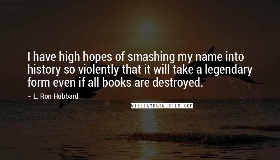 L. Ron Hubbard quotes: I have high hopes of smashing my name into history so violently that it will take a legendary form even if all books are destroyed. L. Ron Hubbard quotes: I have high hopes of smashing my name into history so violently that it will take a legendary form even if all books are destroyed.