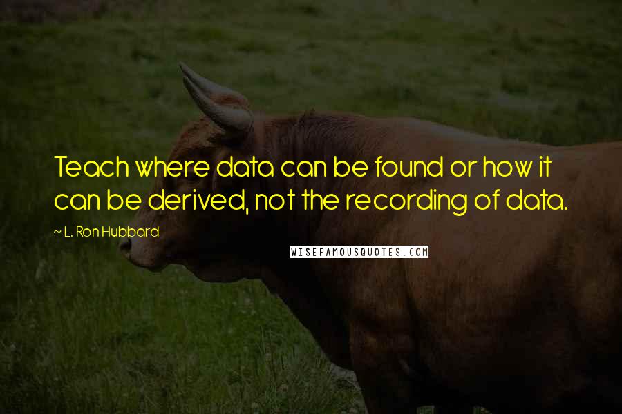 L. Ron Hubbard quotes: Teach where data can be found or how it can be derived, not the recording of data.