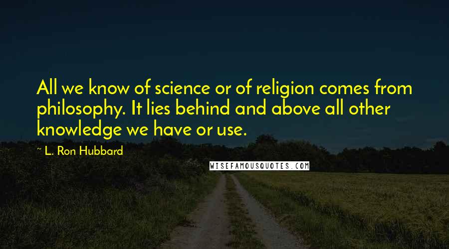 L. Ron Hubbard quotes: All we know of science or of religion comes from philosophy. It lies behind and above all other knowledge we have or use. L. Ron Hubbard quotes: All we know of science or of religion comes from philosophy. It lies behind and above all other knowledge we have or use.