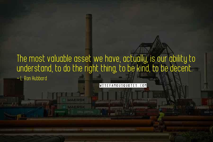 L. Ron Hubbard quotes: The most valuable asset we have, actually, is our ability to understand, to do the right thing, to be kind, to be decent. L. Ron Hubbard quotes: The most valuable asset we have, actually, is our ability to understand, to do the right thing, to be kind, to be decent.
