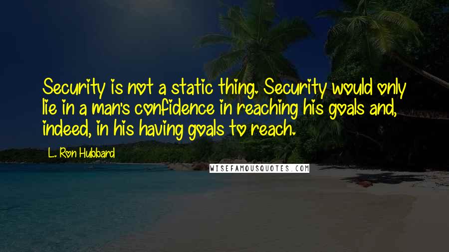 L. Ron Hubbard quotes: Security is not a static thing. Security would only lie in a man's confidence in reaching his goals and, indeed, in his having goals to reach. L. Ron Hubbard quotes: Security is not a static thing. Security would only lie in a man's confidence in reaching his goals and, indeed, in his having goals to reach.
