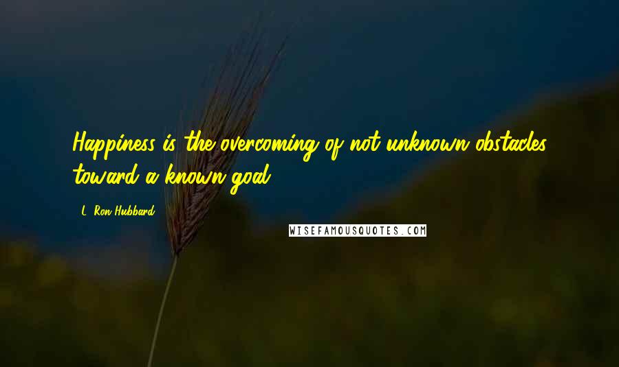 L. Ron Hubbard quotes: Happiness is the overcoming of not unknown obstacles toward a known goal.