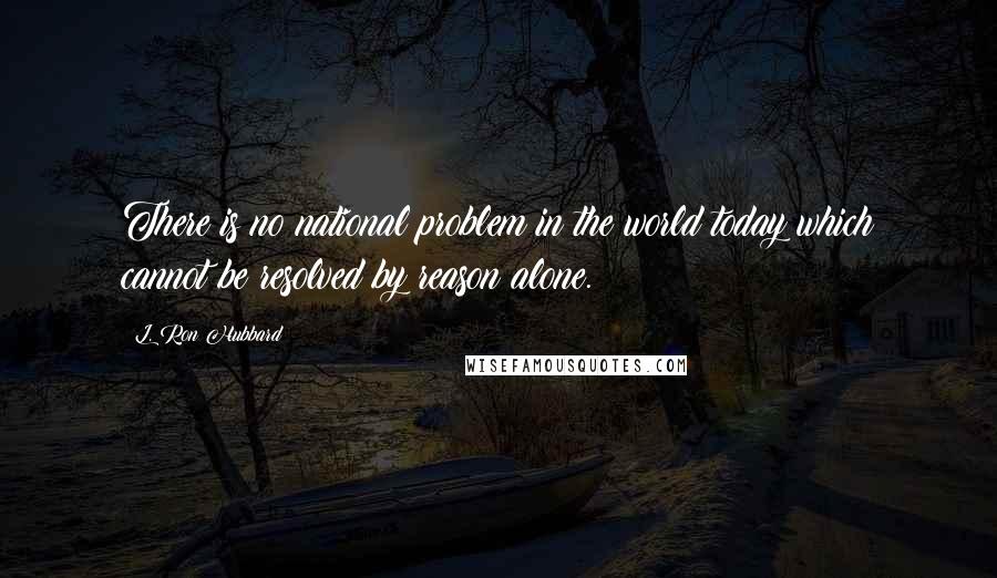 L. Ron Hubbard quotes: There is no national problem in the world today which cannot be resolved by reason alone.