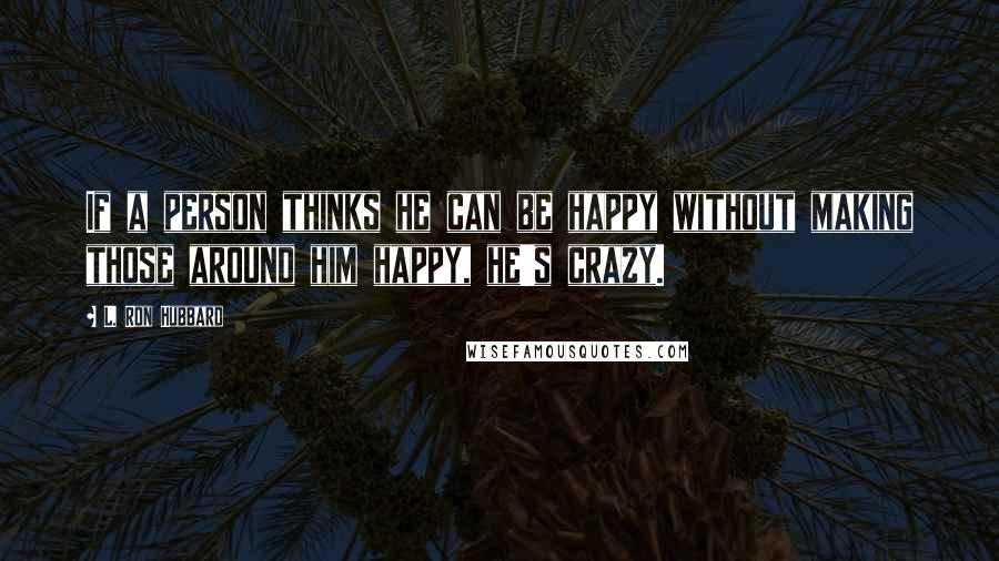 L. Ron Hubbard quotes: If a person thinks he can be happy without making those around him happy, he's crazy.