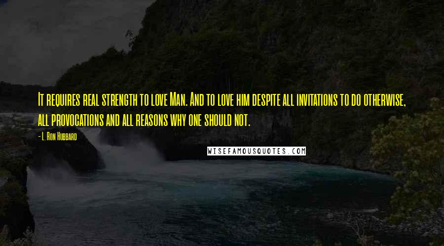 L. Ron Hubbard quotes: It requires real strength to love Man. And to love him despite all invitations to do otherwise, all provocations and all reasons why one should not. L. Ron Hubbard quotes: It requires real strength to love Man. And to love him despite all invitations to do otherwise, all provocations and all reasons why one should not.