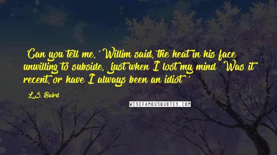 L.S. Baird quotes: 'Can you tell me,' Willim said, the heat in his face unwilling to subside, 'just when I lost my mind? Was it recent, or have I always been an idiot?'