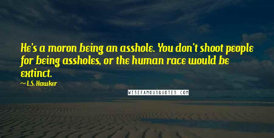 L.S. Hawker quotes: He's a moron being an asshole. You don't shoot people for being assholes, or the human race would be extinct.