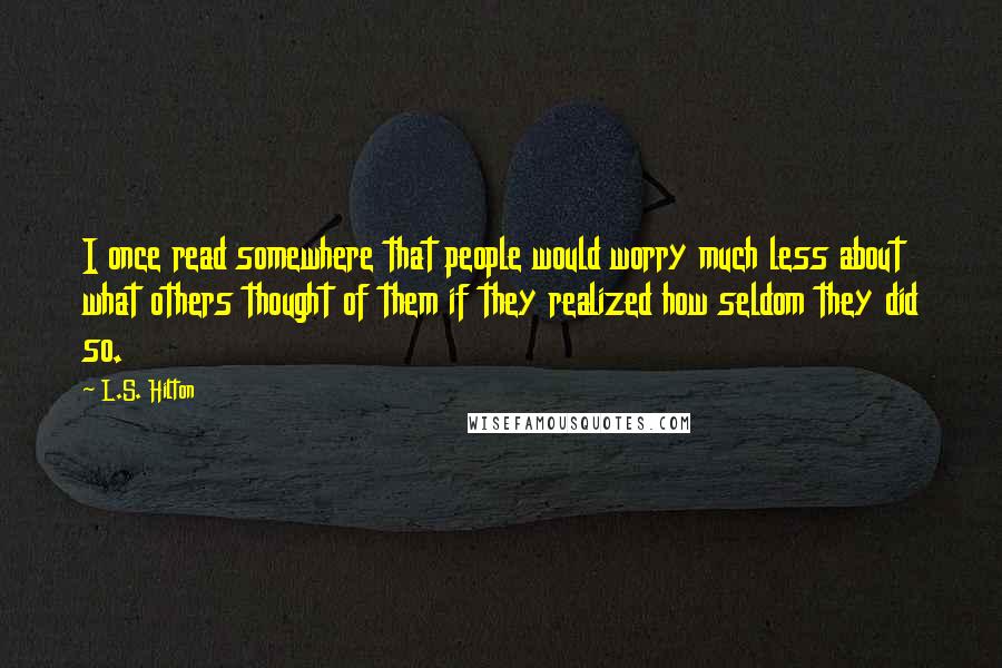 L.S. Hilton quotes: I once read somewhere that people would worry much less about what others thought of them if they realized how seldom they did so.