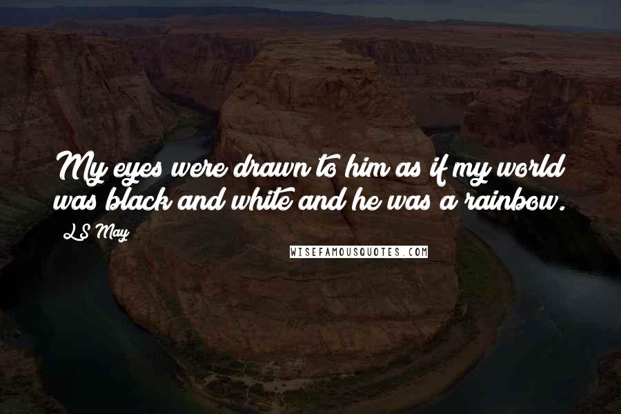 L S May quotes: My eyes were drawn to him as if my world was black and white and he was a rainbow.