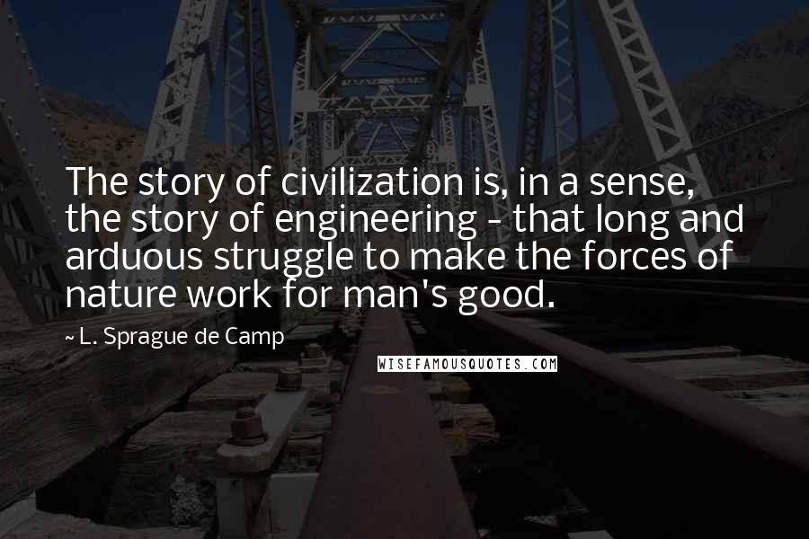 L. Sprague De Camp quotes: The story of civilization is, in a sense, the story of engineering - that long and arduous struggle to make the forces of nature work for man's good.