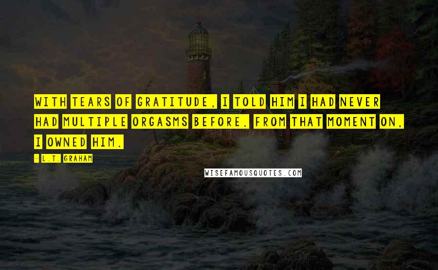 L.T. Graham quotes: With tears of gratitude, I told him I had never had multiple orgasms before. From that moment on, I owned him.