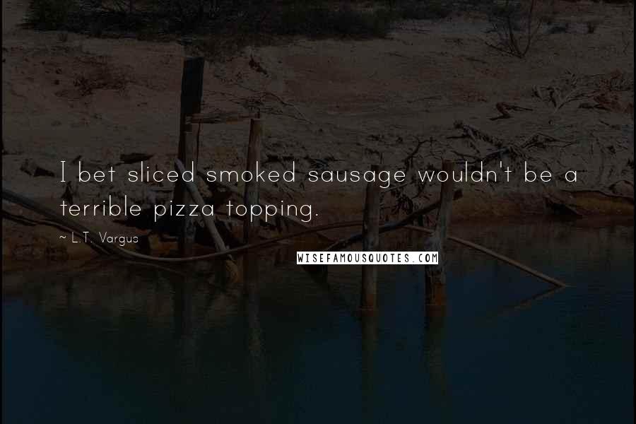 L.T. Vargus quotes: I bet sliced smoked sausage wouldn't be a terrible pizza topping.
