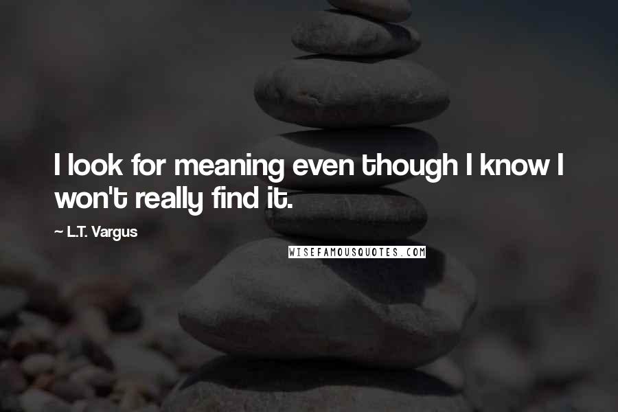 L.T. Vargus quotes: I look for meaning even though I know I won't really find it.