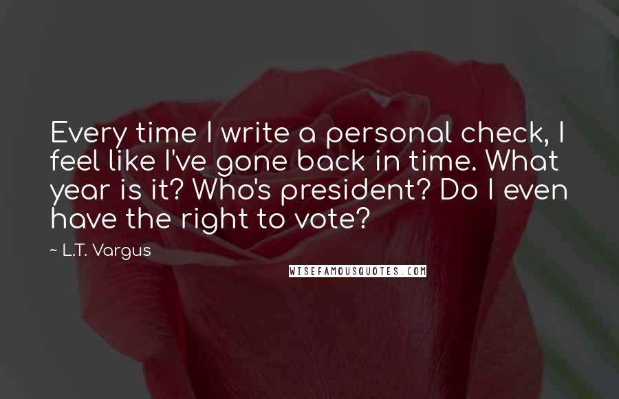 L.T. Vargus quotes: Every time I write a personal check, I feel like I've gone back in time. What year is it? Who's president? Do I even have the right to vote? L.T. Vargus quotes: Every time I write a personal check, I feel like I've gone back in time. What year is it? Who's president? Do I even have the right to vote?