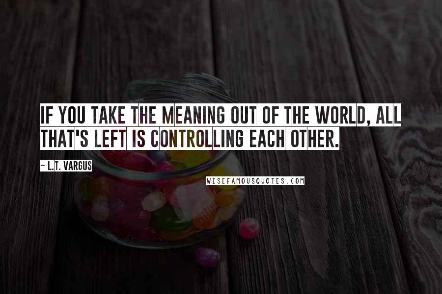 L.T. Vargus quotes: If you take the meaning out of the world, all that's left is controlling each other.