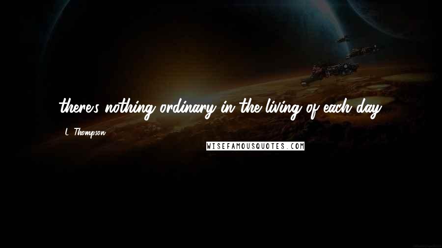 L. Thompson quotes: there's nothing ordinary in the living of each day.