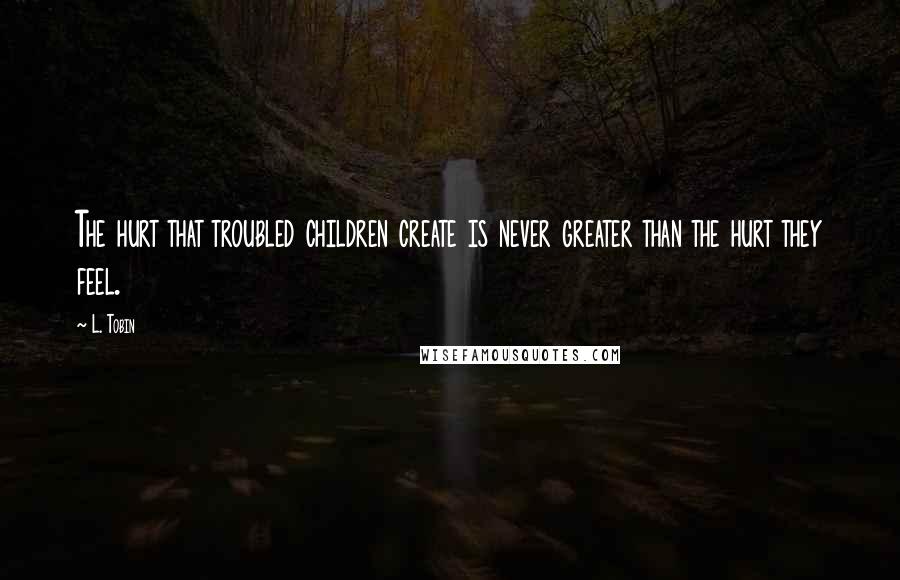 L. Tobin quotes: The hurt that troubled children create is never greater than the hurt they feel.