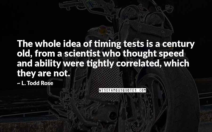 L. Todd Rose quotes: The whole idea of timing tests is a century old, from a scientist who thought speed and ability were tightly correlated, which they are not.