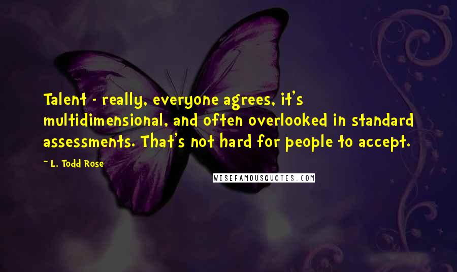 L. Todd Rose quotes: Talent - really, everyone agrees, it's multidimensional, and often overlooked in standard assessments. That's not hard for people to accept.