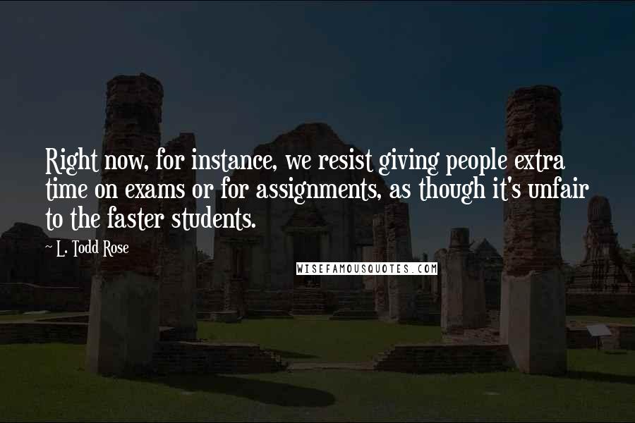 L. Todd Rose quotes: Right now, for instance, we resist giving people extra time on exams or for assignments, as though it's unfair to the faster students.