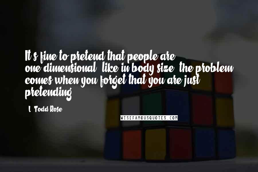 L. Todd Rose quotes: It's fine to pretend that people are one-dimensional, like in body size; the problem comes when you forget that you are just pretending.