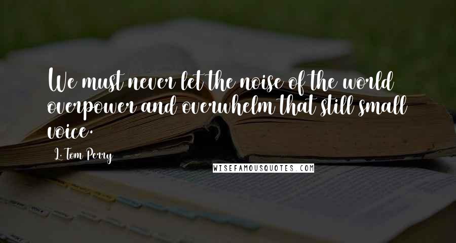 L. Tom Perry quotes: We must never let the noise of the world overpower and overwhelm that still small voice.