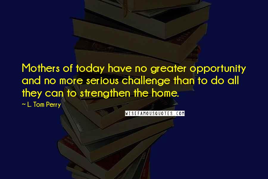 L. Tom Perry quotes: Mothers of today have no greater opportunity and no more serious challenge than to do all they can to strengthen the home.