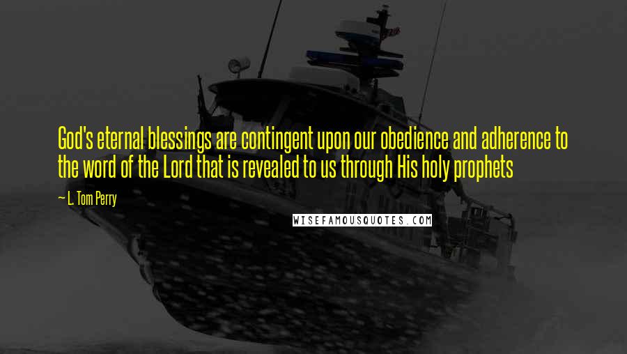 L. Tom Perry quotes: God's eternal blessings are contingent upon our obedience and adherence to the word of the Lord that is revealed to us through His holy prophets L. Tom Perry quotes: God's eternal blessings are contingent upon our obedience and adherence to the word of the Lord that is revealed to us through His holy prophets