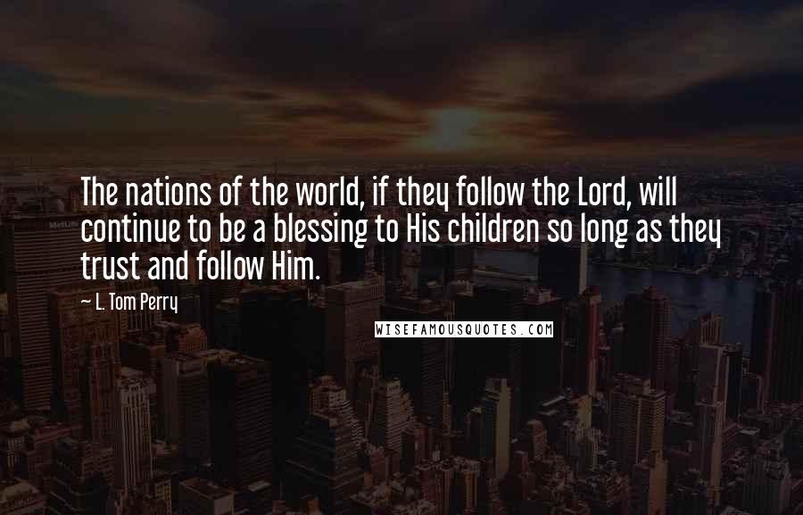 L. Tom Perry quotes: The nations of the world, if they follow the Lord, will continue to be a blessing to His children so long as they trust and follow Him. L. Tom Perry quotes: The nations of the world, if they follow the Lord, will continue to be a blessing to His children so long as they trust and follow Him.