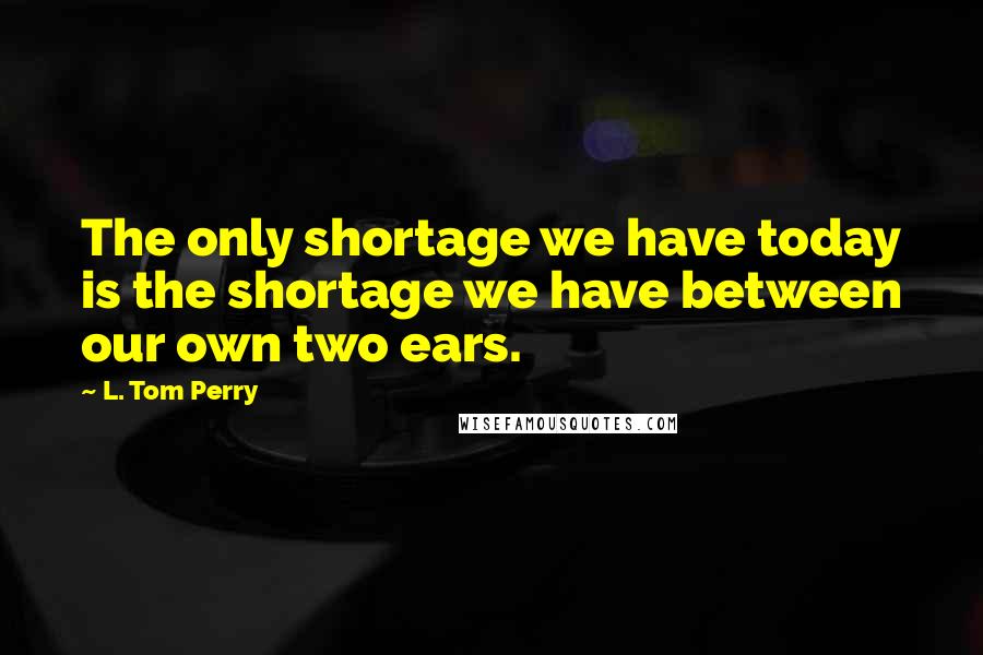 L. Tom Perry quotes: The only shortage we have today is the shortage we have between our own two ears. L. Tom Perry quotes: The only shortage we have today is the shortage we have between our own two ears.