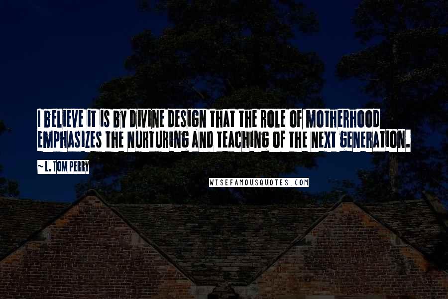 L. Tom Perry quotes: I believe it is by divine design that the role of motherhood emphasizes the nurturing and teaching of the next generation.