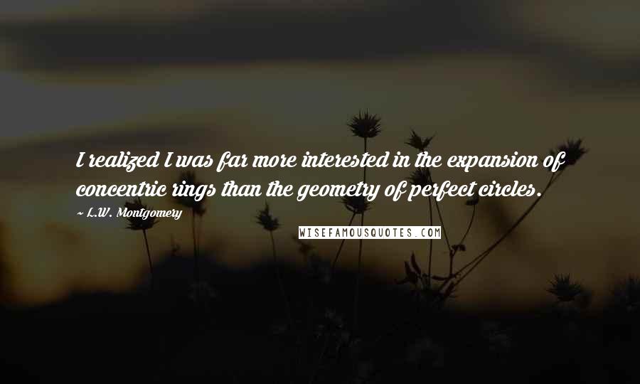 L.W. Montgomery quotes: I realized I was far more interested in the expansion of concentric rings than the geometry of perfect circles.