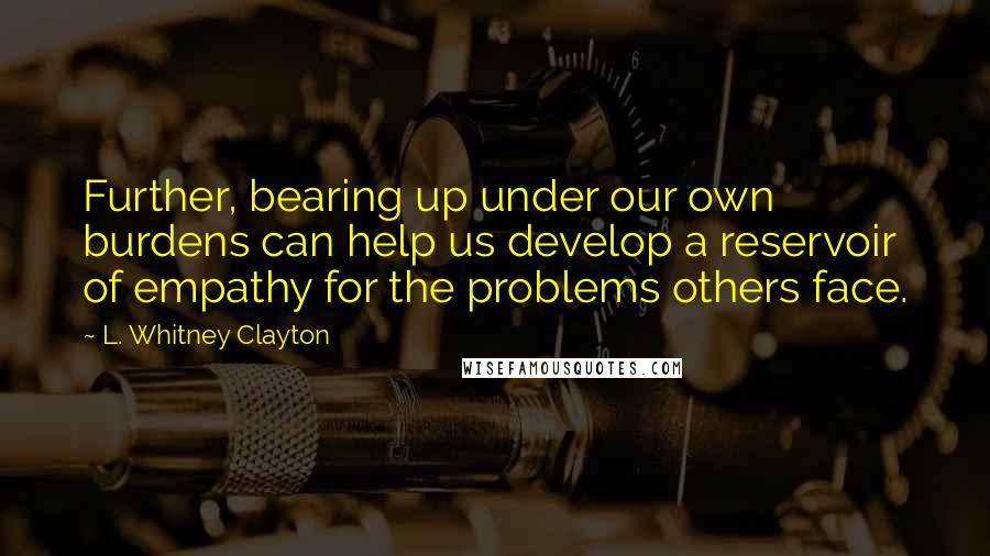 L. Whitney Clayton quotes: Further, bearing up under our own burdens can help us develop a reservoir of empathy for the problems others face.