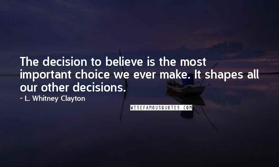 L. Whitney Clayton quotes: The decision to believe is the most important choice we ever make. It shapes all our other decisions.