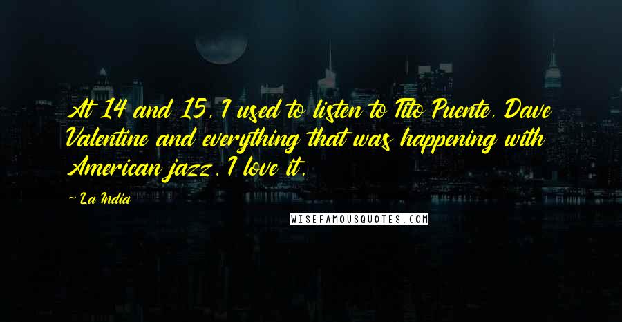 La India quotes: At 14 and 15, I used to listen to Tito Puente, Dave Valentine and everything that was happening with American jazz. I love it. La India quotes: At 14 and 15, I used to listen to Tito Puente, Dave Valentine and everything that was happening with American jazz. I love it.