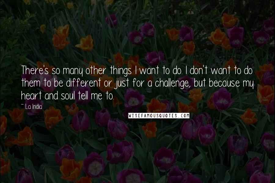La India quotes: There's so many other things I want to do. I don't want to do them to be different or just for a challenge, but because my heart and soul tell La India quotes: There's so many other things I want to do. I don't want to do them to be different or just for a challenge, but because my heart and soul tell