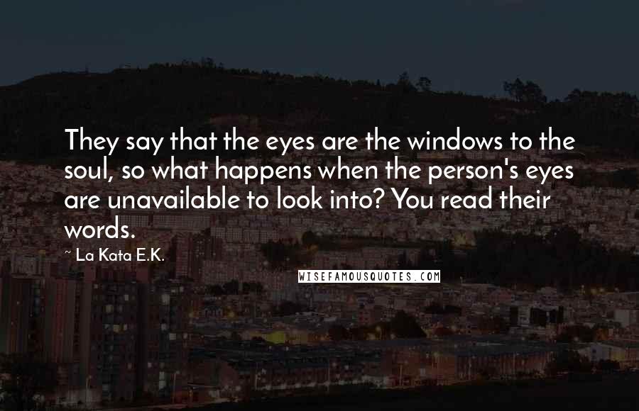 La Kata E.K. quotes: They say that the eyes are the windows to the soul, so what happens when the person's eyes are unavailable to look into? You read their words. La Kata E.K. quotes: They say that the eyes are the windows to the soul, so what happens when the person's eyes are unavailable to look into? You read their words.