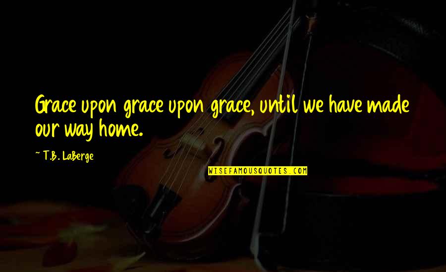 Laberge Quotes By T.B. LaBerge: Grace upon grace upon grace, until we have