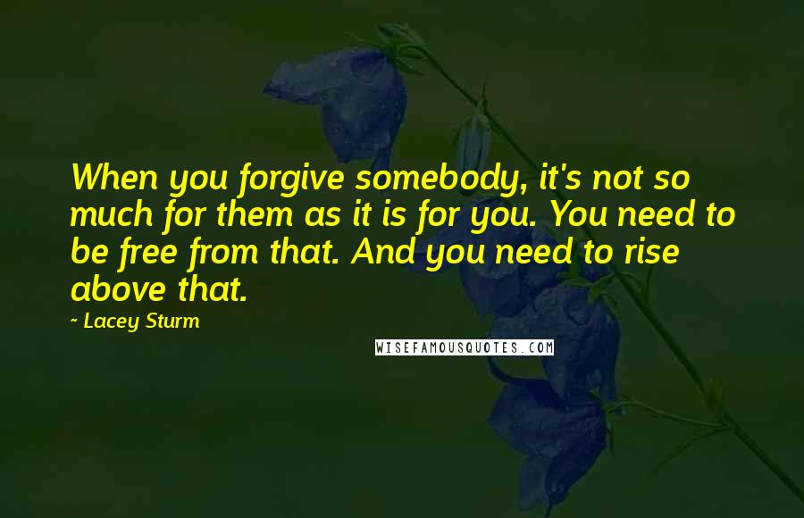 Lacey Sturm quotes: When you forgive somebody, it's not so much for them as it is for you. You need to be free from that. And you need to rise above that.