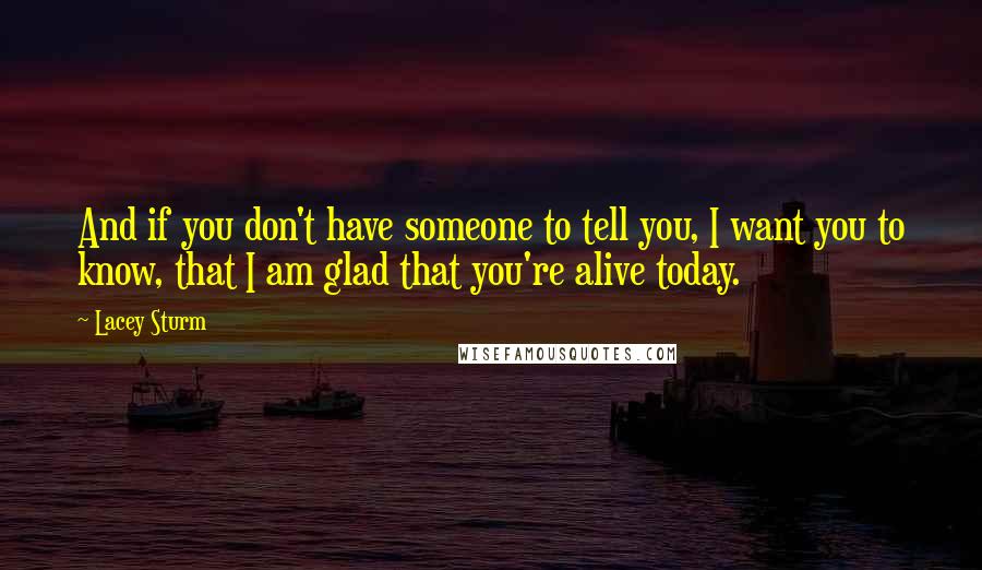 Lacey Sturm quotes: And if you don't have someone to tell you, I want you to know, that I am glad that you're alive today. Lacey Sturm quotes: And if you don't have someone to tell you, I want you to know, that I am glad that you're alive today.