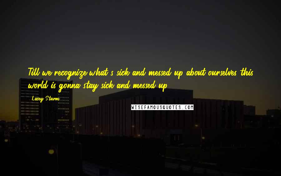 Lacey Sturm quotes: Till we recognize what's sick and messed up about ourselves this world is gonna stay sick and messed up.