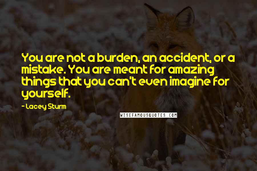 Lacey Sturm quotes: You are not a burden, an accident, or a mistake. You are meant for amazing things that you can't even imagine for yourself.