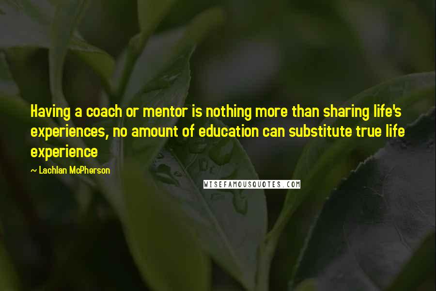Lachlan McPherson quotes: Having a coach or mentor is nothing more than sharing life's experiences, no amount of education can substitute true life experience