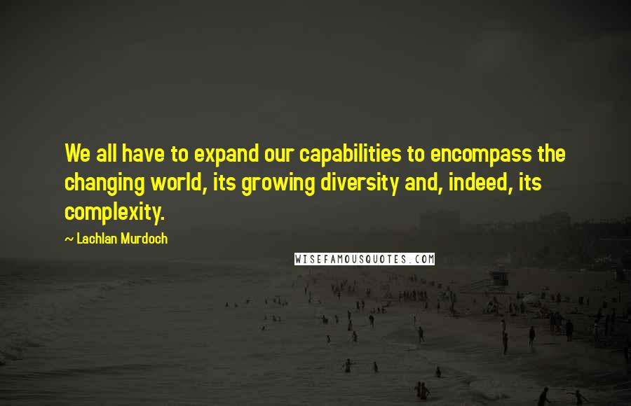 Lachlan Murdoch quotes: We all have to expand our capabilities to encompass the changing world, its growing diversity and, indeed, its complexity.