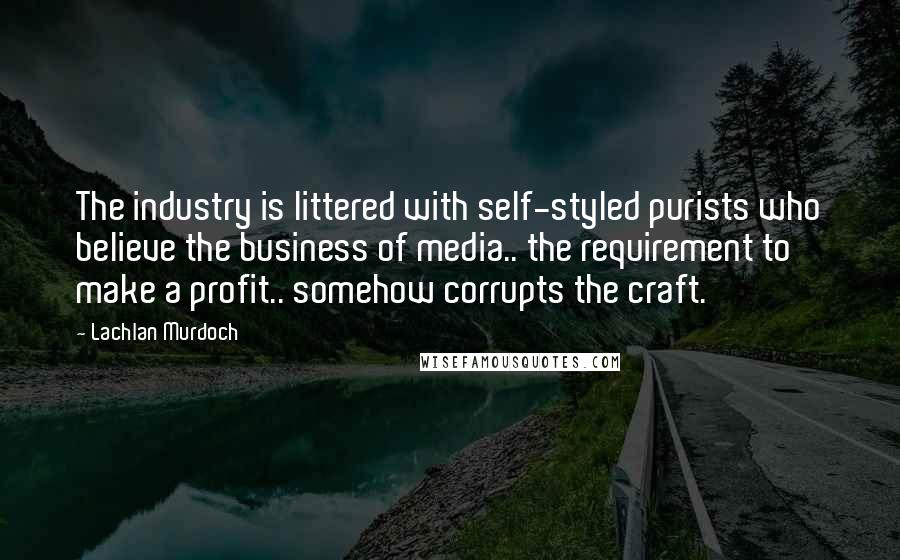 Lachlan Murdoch quotes: The industry is littered with self-styled purists who believe the business of media.. the requirement to make a profit.. somehow corrupts the craft.